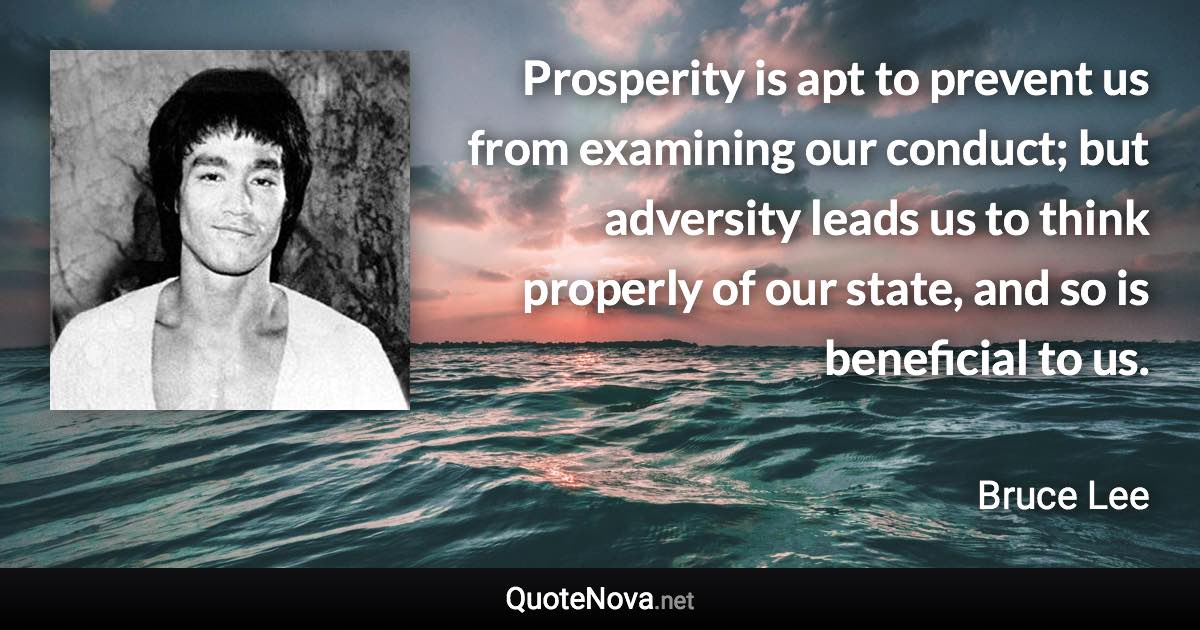 Prosperity is apt to prevent us from examining our conduct; but adversity leads us to think properly of our state, and so is beneficial to us. - Bruce Lee quote