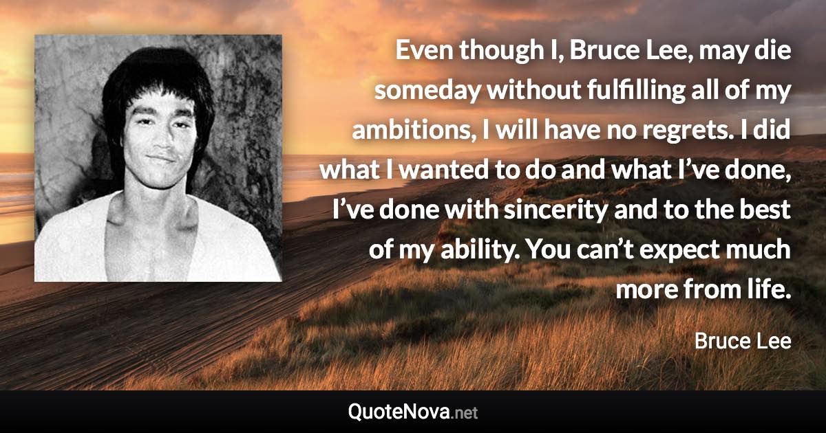 Even though I, Bruce Lee, may die someday without fulfilling all of my ambitions, I will have no regrets. I did what I wanted to do and what I’ve done, I’ve done with sincerity and to the best of my ability. You can’t expect much more from life. - Bruce Lee quote