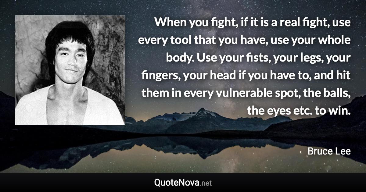 When you fight, if it is a real fight, use every tool that you have, use your whole body. Use your fists, your legs, your fingers, your head if you have to, and hit them in every vulnerable spot, the balls, the eyes etc. to win. - Bruce Lee quote