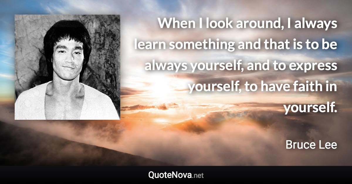 When I look around, I always learn something and that is to be always yourself, and to express yourself, to have faith in yourself. - Bruce Lee quote