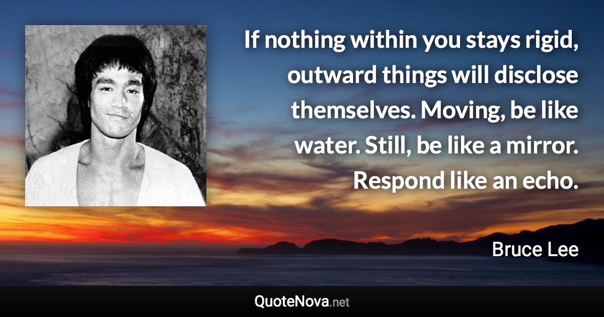 If nothing within you stays rigid, outward things will disclose themselves. Moving, be like water. Still, be like a mirror. Respond like an echo. - Bruce Lee quote