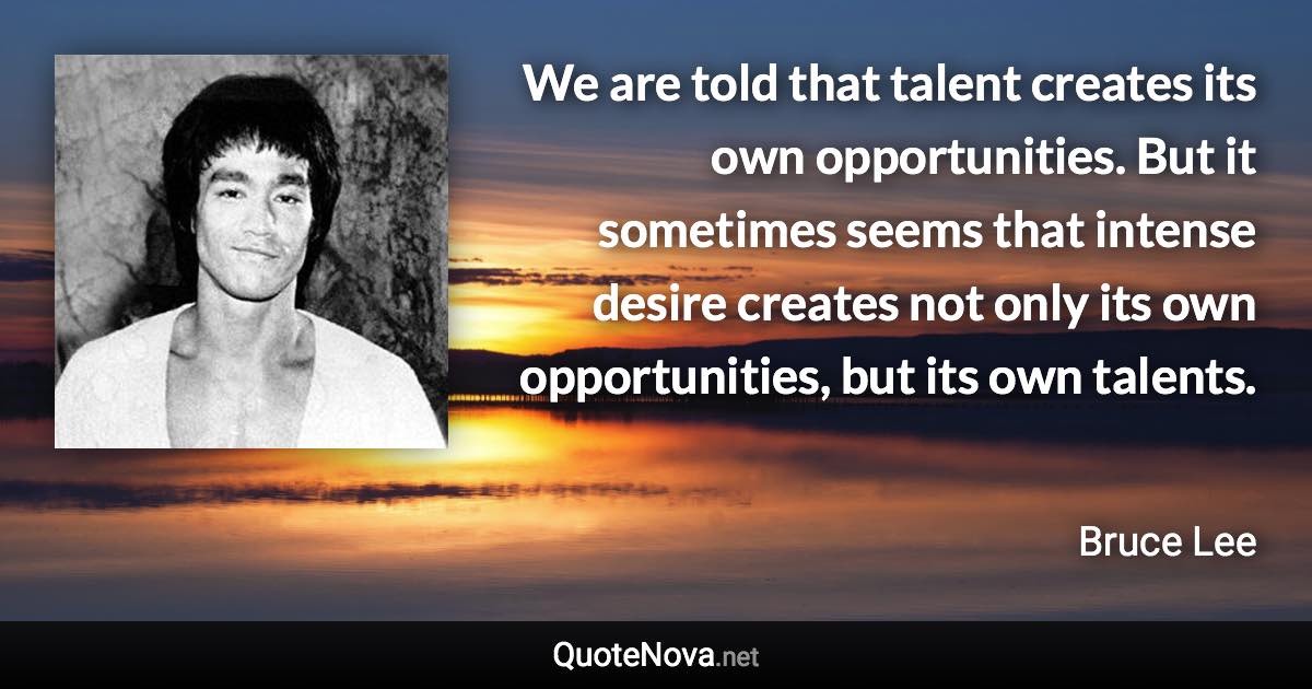 We are told that talent creates its own opportunities. But it sometimes seems that intense desire creates not only its own opportunities, but its own talents. - Bruce Lee quote