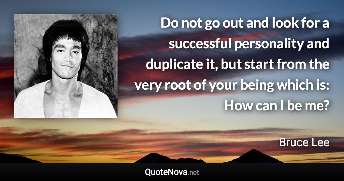 Do not go out and look for a successful personality and duplicate it, but start from the very root of your being which is: How can I be me? - Bruce Lee quote