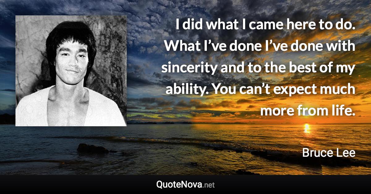 I did what I came here to do. What I’ve done I’ve done with sincerity and to the best of my ability. You can’t expect much more from life. - Bruce Lee quote