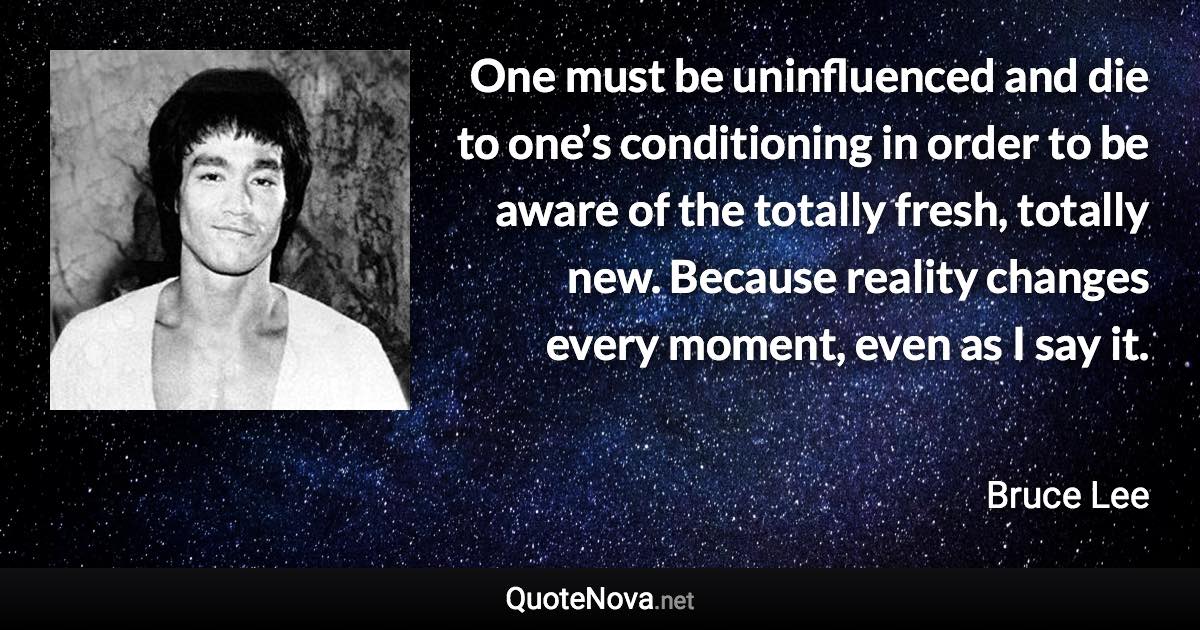 One must be uninfluenced and die to one’s conditioning in order to be aware of the totally fresh, totally new. Because reality changes every moment, even as I say it. - Bruce Lee quote
