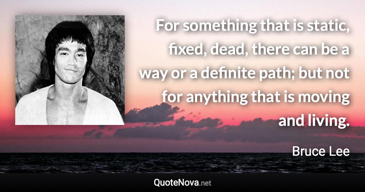 For something that is static, fixed, dead, there can be a way or a definite path; but not for anything that is moving and living. - Bruce Lee quote