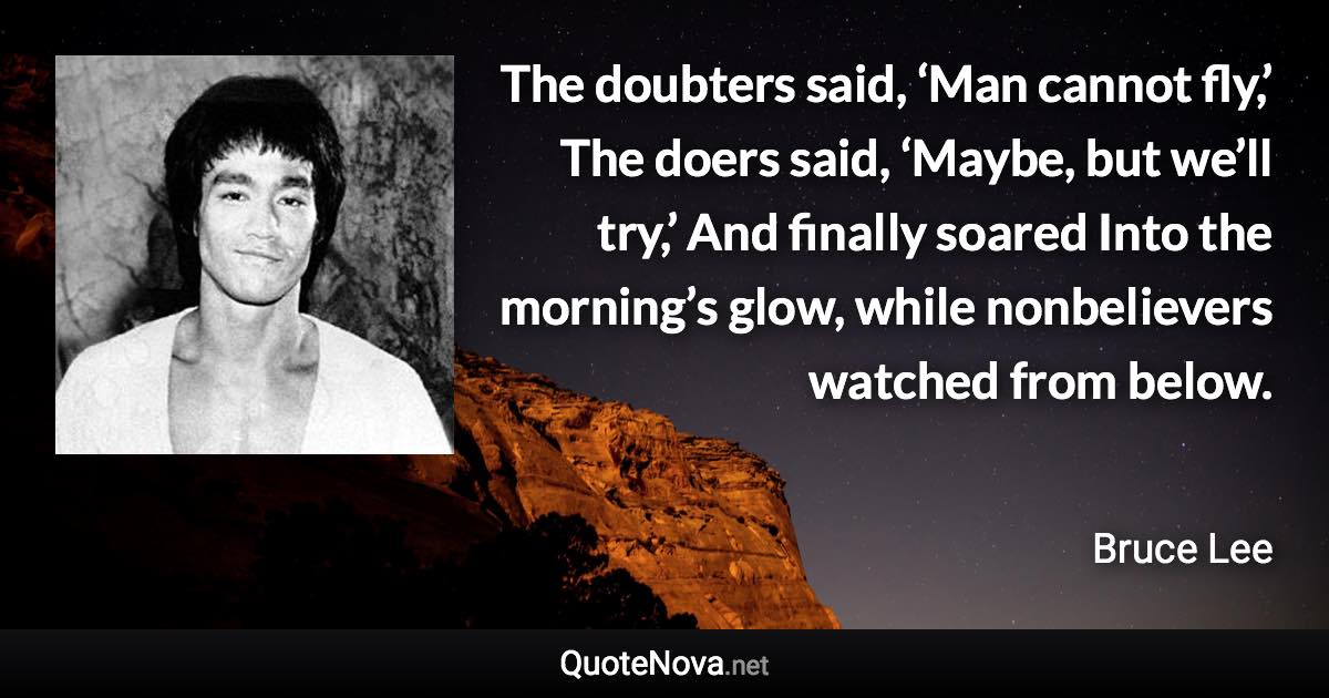 The doubters said, ‘Man cannot fly,’ The doers said, ‘Maybe, but we’ll try,’ And finally soared Into the morning’s glow, while nonbelievers watched from below. - Bruce Lee quote