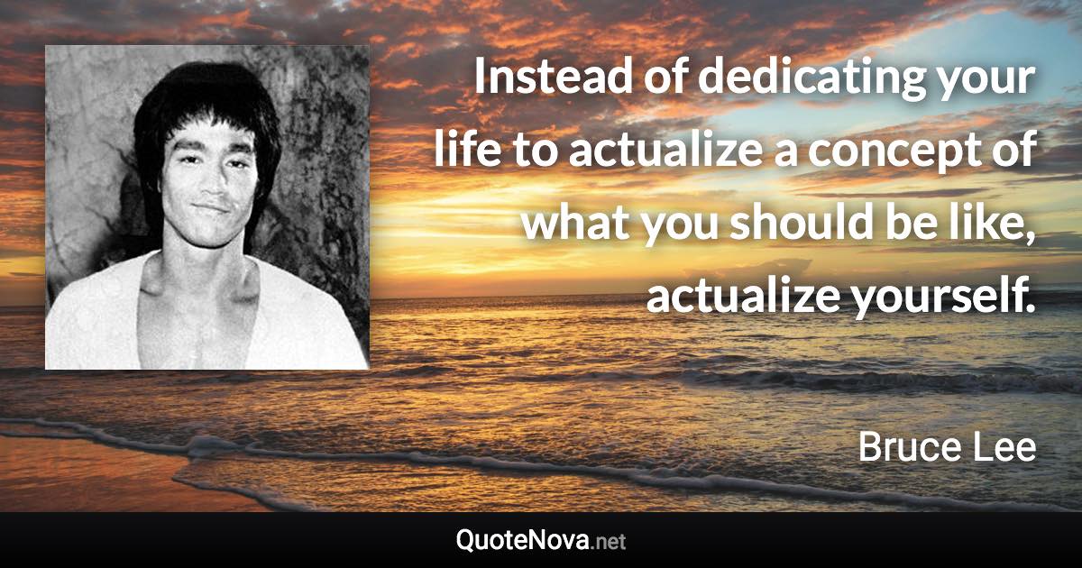 Instead of dedicating your life to actualize a concept of what you should be like, actualize yourself. - Bruce Lee quote