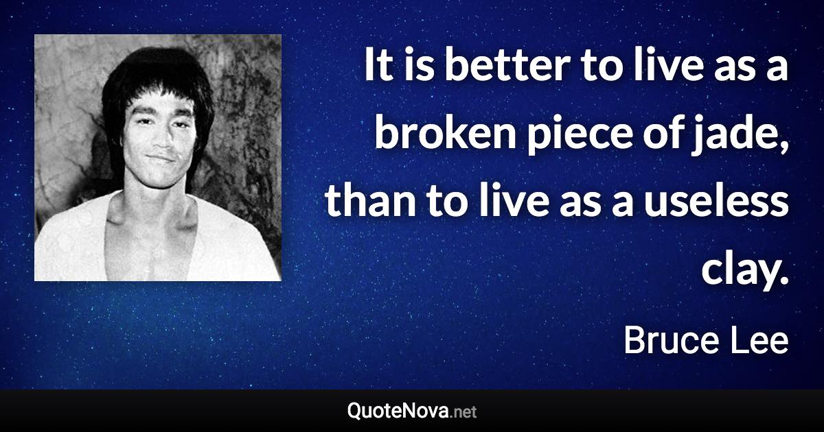 It is better to live as a broken piece of jade, than to live as a useless clay. - Bruce Lee quote