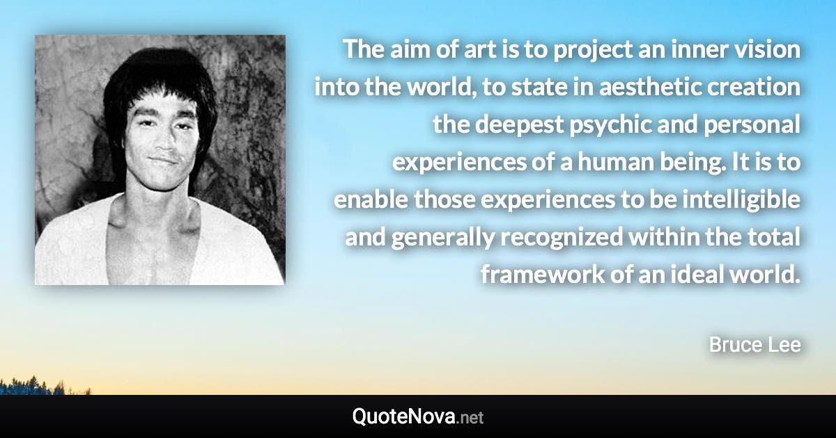 The aim of art is to project an inner vision into the world, to state in aesthetic creation the deepest psychic and personal experiences of a human being. It is to enable those experiences to be intelligible and generally recognized within the total framework of an ideal world. - Bruce Lee quote