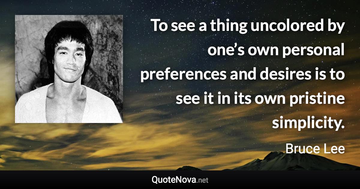 To see a thing uncolored by one’s own personal preferences and desires is to see it in its own pristine simplicity. - Bruce Lee quote