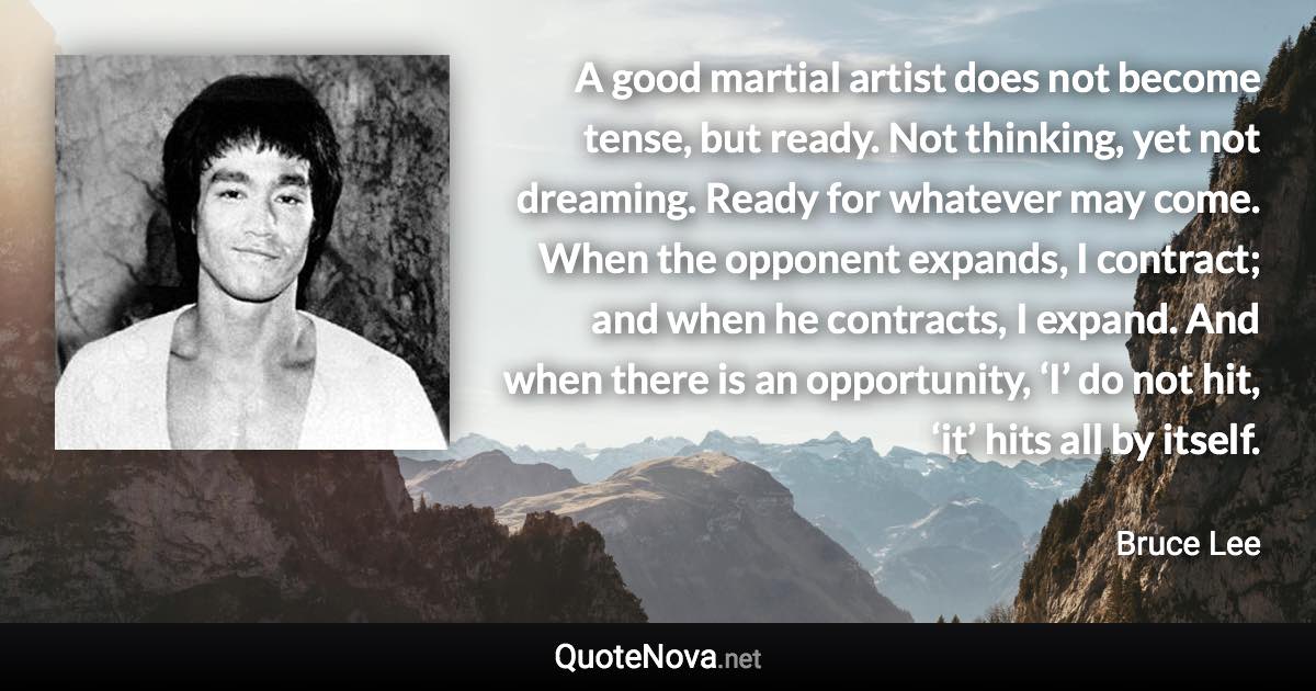 A good martial artist does not become tense, but ready. Not thinking, yet not dreaming. Ready for whatever may come. When the opponent expands, I contract; and when he contracts, I expand. And when there is an opportunity, ‘I’ do not hit, ‘it’ hits all by itself. - Bruce Lee quote