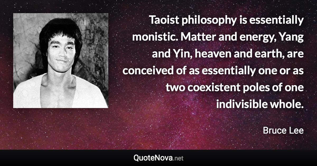 Taoist philosophy is essentially monistic. Matter and energy, Yang and Yin, heaven and earth, are conceived of as essentially one or as two coexistent poles of one indivisible whole. - Bruce Lee quote