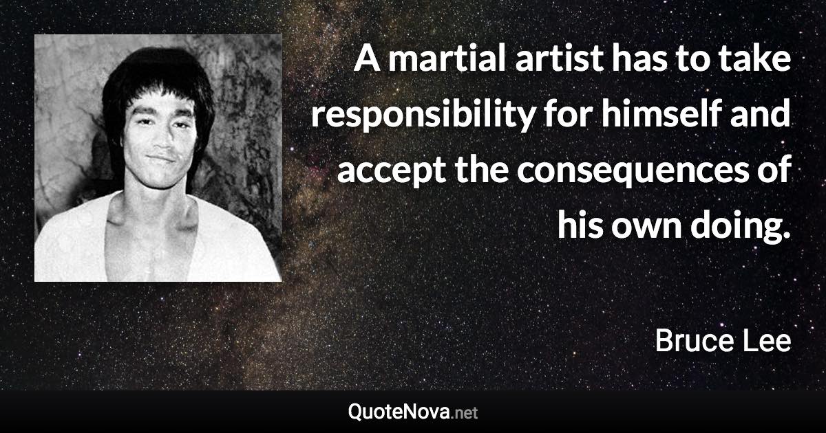 A martial artist has to take responsibility for himself and accept the consequences of his own doing. - Bruce Lee quote