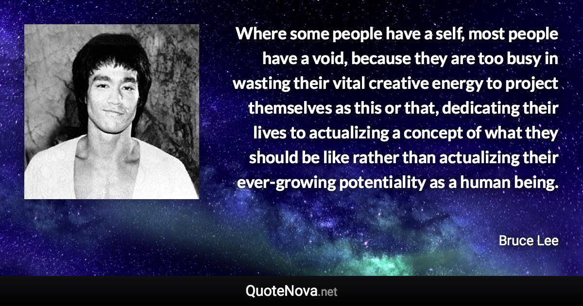 Where some people have a self, most people have a void, because they are too busy in wasting their vital creative energy to project themselves as this or that, dedicating their lives to actualizing a concept of what they should be like rather than actualizing their ever-growing potentiality as a human being. - Bruce Lee quote