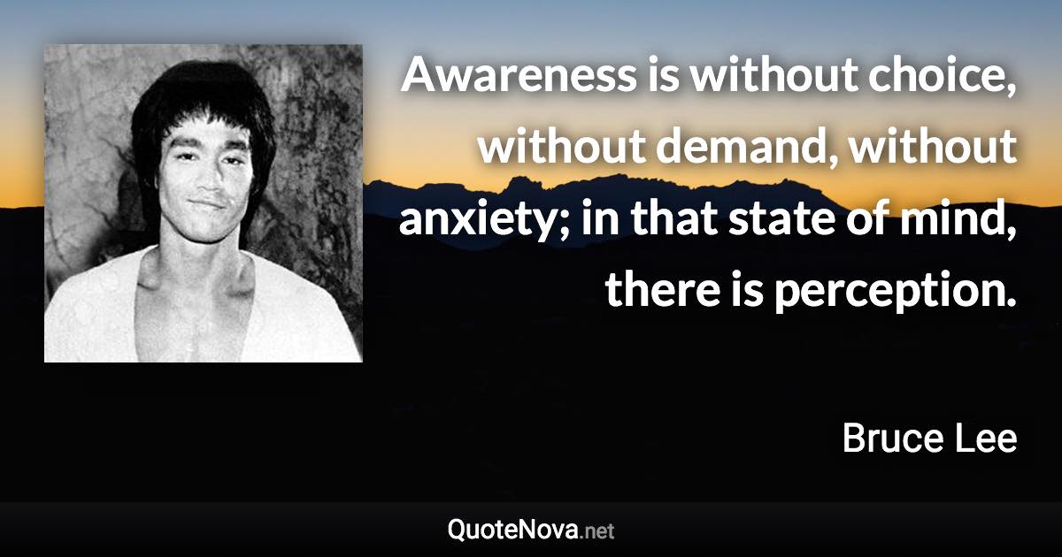 Awareness is without choice, without demand, without anxiety; in that state of mind, there is perception. - Bruce Lee quote