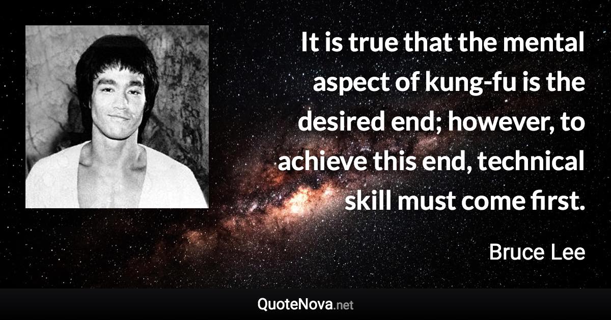 It is true that the mental aspect of kung-fu is the desired end; however, to achieve this end, technical skill must come first. - Bruce Lee quote