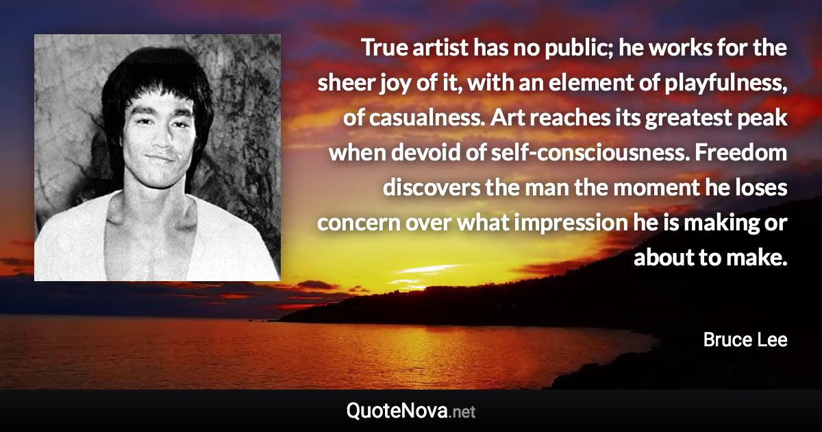 True artist has no public; he works for the sheer joy of it, with an element of playfulness, of casualness. Art reaches its greatest peak when devoid of self-consciousness. Freedom discovers the man the moment he loses concern over what impression he is making or about to make. - Bruce Lee quote