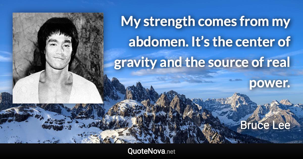 My strength comes from my abdomen. It’s the center of gravity and the source of real power. - Bruce Lee quote