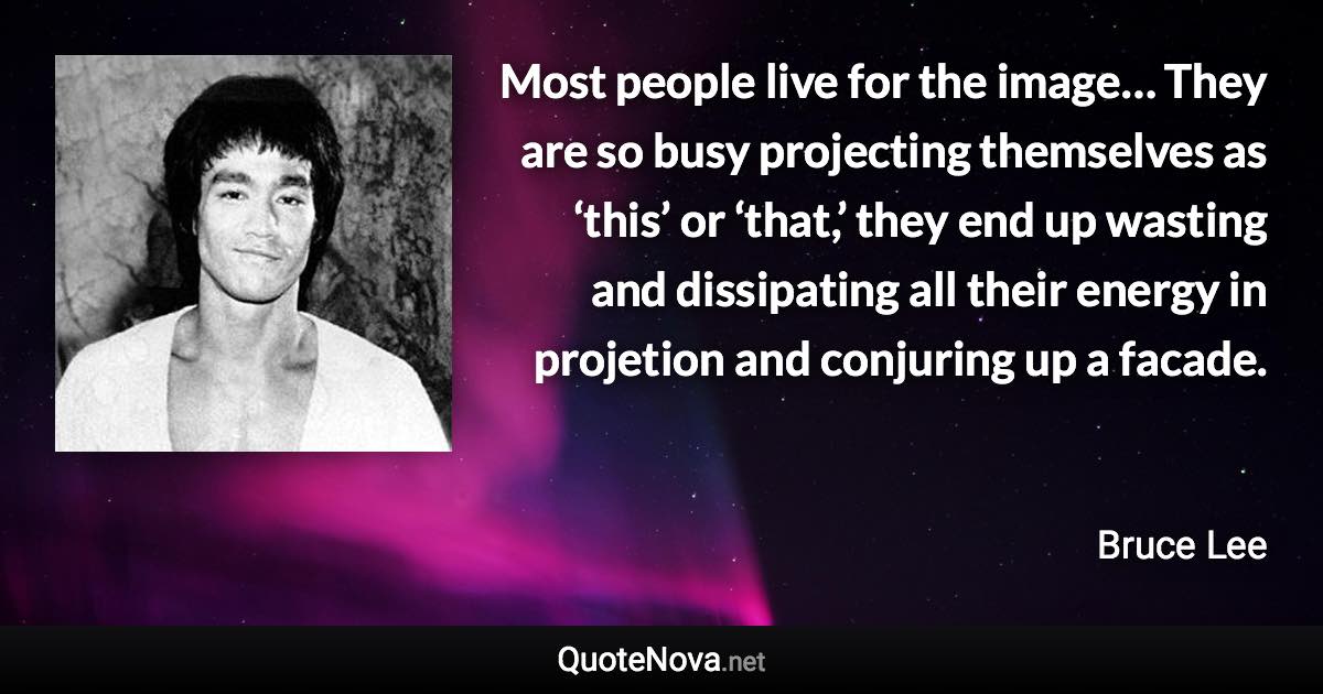 Most people live for the image… They are so busy projecting themselves as ‘this’ or ‘that,’ they end up wasting and dissipating all their energy in projetion and conjuring up a facade. - Bruce Lee quote