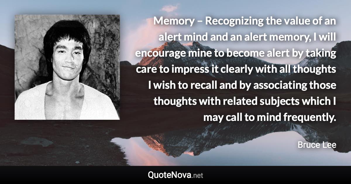 Memory – Recognizing the value of an alert mind and an alert memory, I will encourage mine to become alert by taking care to impress it clearly with all thoughts I wish to recall and by associating those thoughts with related subjects which I may call to mind frequently. - Bruce Lee quote