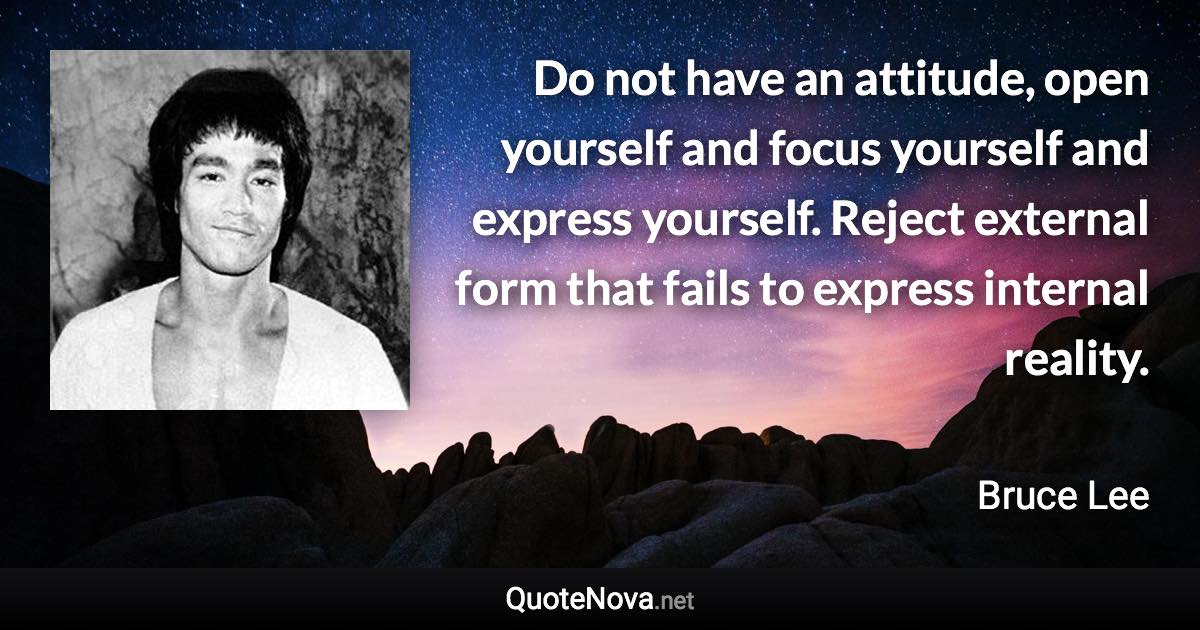 Do not have an attitude, open yourself and focus yourself and express yourself. Reject external form that fails to express internal reality. - Bruce Lee quote