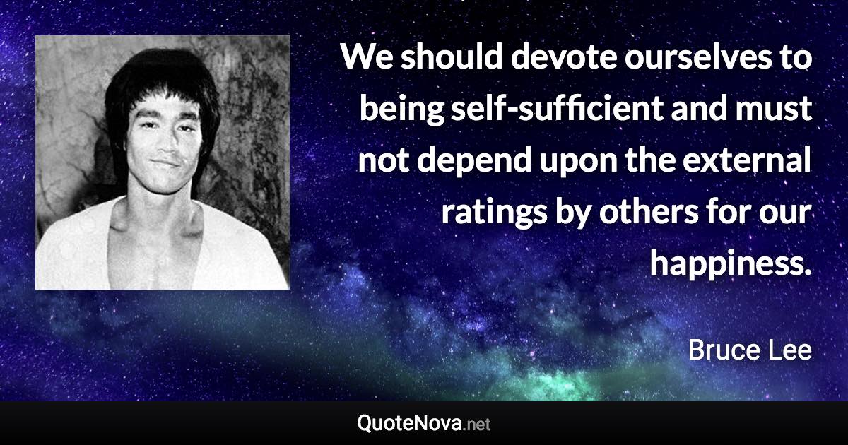 We should devote ourselves to being self-sufficient and must not depend upon the external ratings by others for our happiness. - Bruce Lee quote