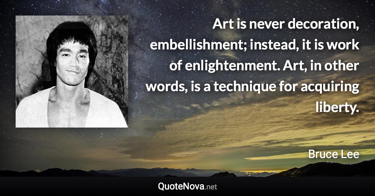 Art is never decoration, embellishment; instead, it is work of enlightenment. Art, in other words, is a technique for acquiring liberty. - Bruce Lee quote