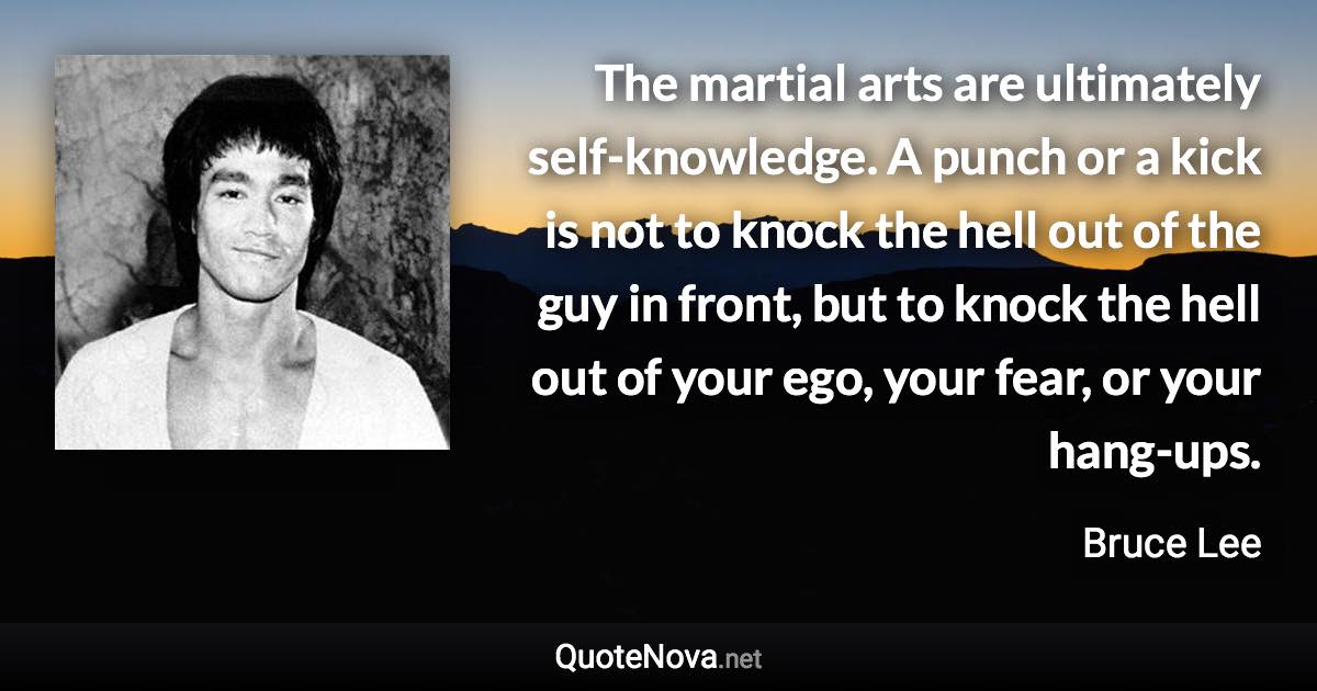 The martial arts are ultimately self-knowledge. A punch or a kick is not to knock the hell out of the guy in front, but to knock the hell out of your ego, your fear, or your hang-ups. - Bruce Lee quote
