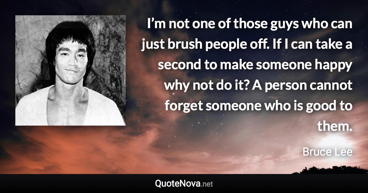 I’m not one of those guys who can just brush people off. If I can take a second to make someone happy why not do it? A person cannot forget someone who is good to them. - Bruce Lee quote