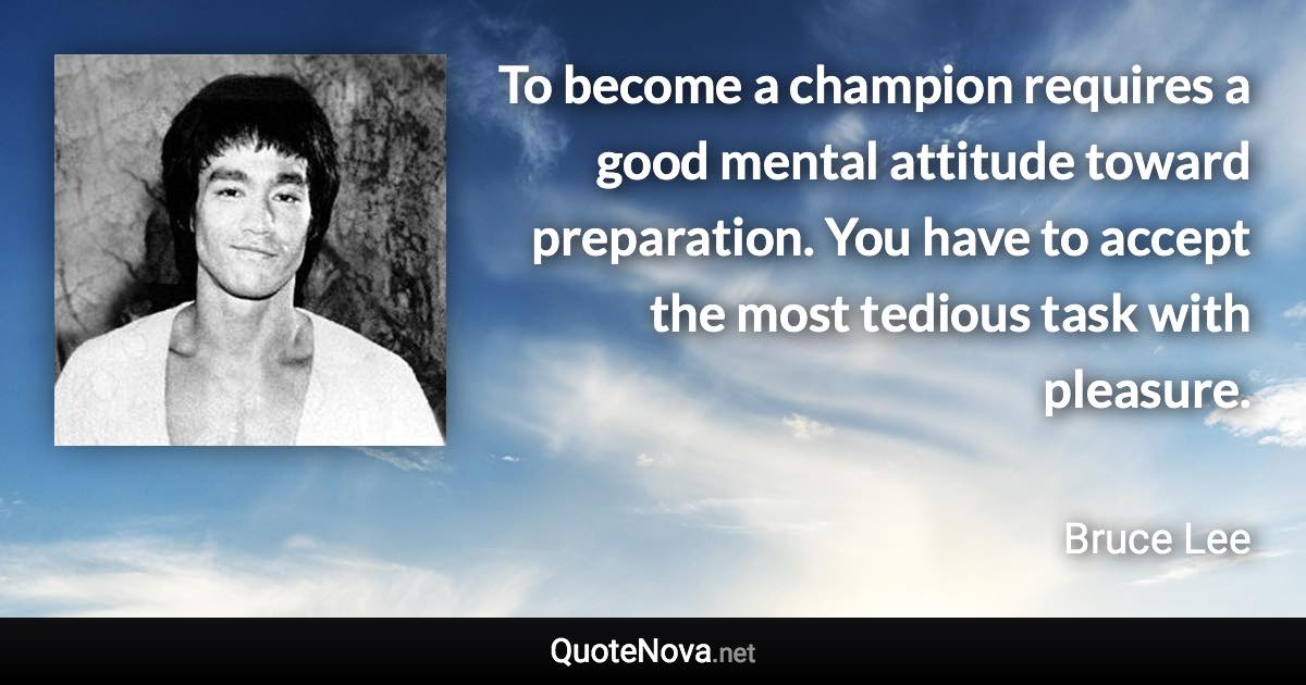 To become a champion requires a good mental attitude toward preparation. You have to accept the most tedious task with pleasure. - Bruce Lee quote