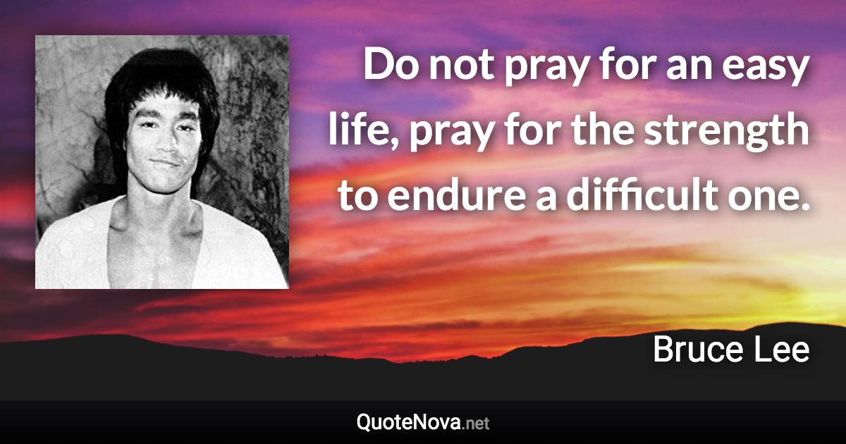 Do not pray for an easy life, pray for the strength to endure a difficult one. - Bruce Lee quote