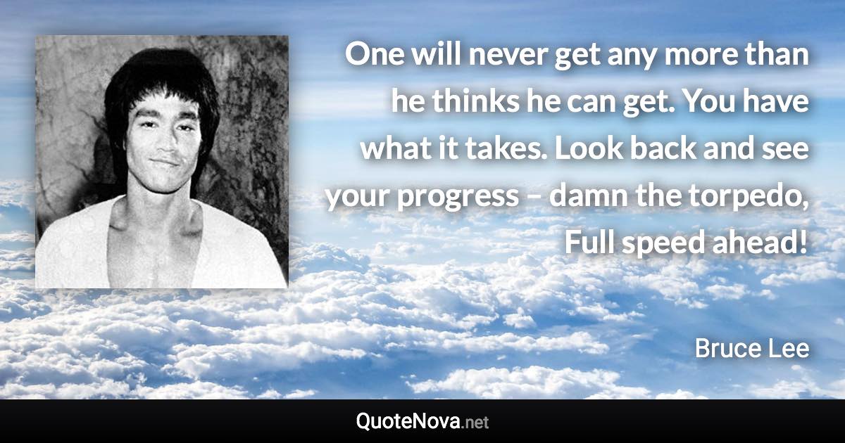 One will never get any more than he thinks he can get. You have what it takes. Look back and see your progress – damn the torpedo, Full speed ahead! - Bruce Lee quote