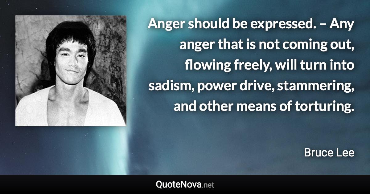 Anger should be expressed. – Any anger that is not coming out, flowing freely, will turn into sadism, power drive, stammering, and other means of torturing. - Bruce Lee quote