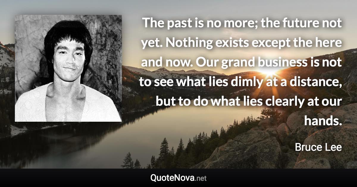 The past is no more; the future not yet. Nothing exists except the here and now. Our grand business is not to see what lies dimly at a distance, but to do what lies clearly at our hands. - Bruce Lee quote