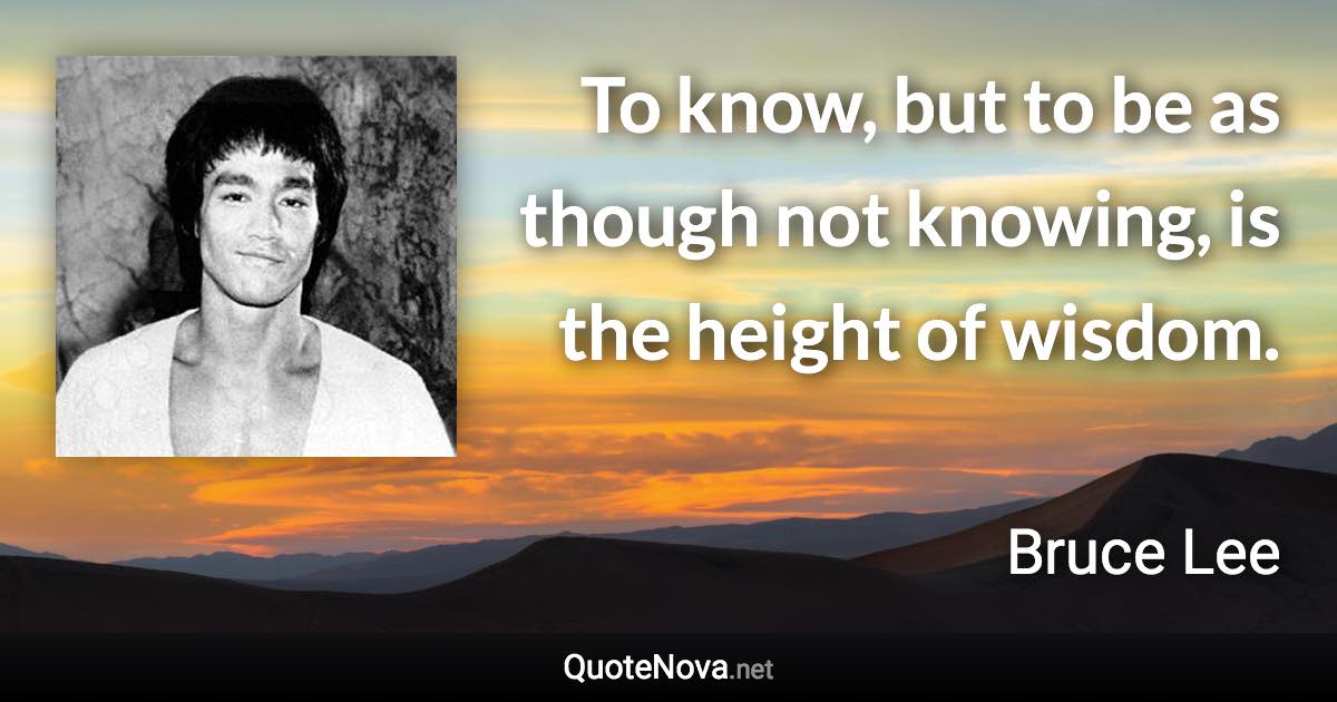 To know, but to be as though not knowing, is the height of wisdom. - Bruce Lee quote