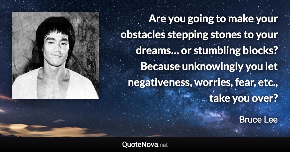 Are you going to make your obstacles stepping stones to your dreams… or stumbling blocks? Because unknowingly you let negativeness, worries, fear, etc., take you over? - Bruce Lee quote