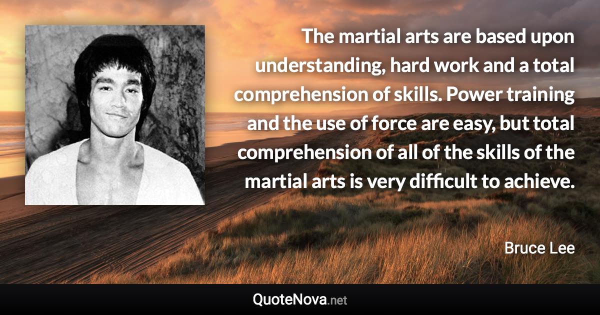 The martial arts are based upon understanding, hard work and a total comprehension of skills. Power training and the use of force are easy, but total comprehension of all of the skills of the martial arts is very difficult to achieve. - Bruce Lee quote