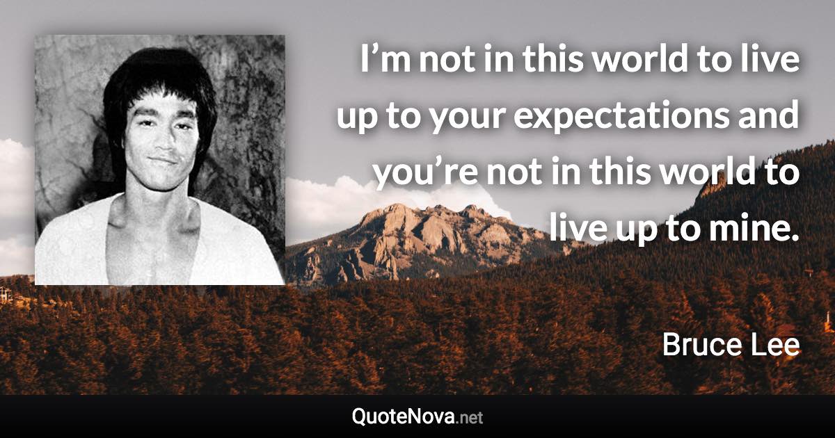 I’m not in this world to live up to your expectations and you’re not in this world to live up to mine. - Bruce Lee quote