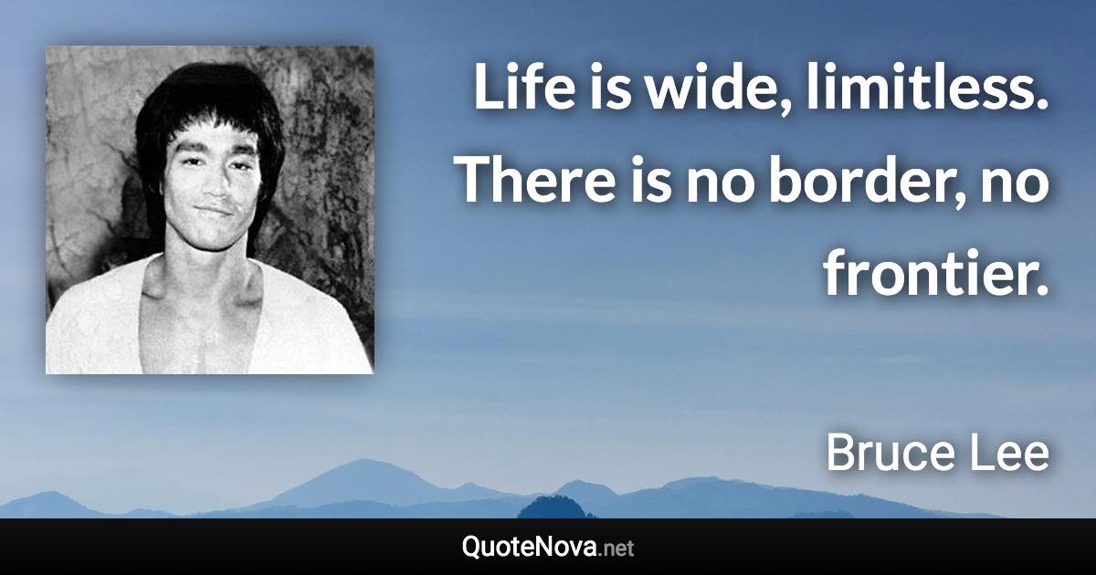 Life is wide, limitless. There is no border, no frontier. - Bruce Lee quote