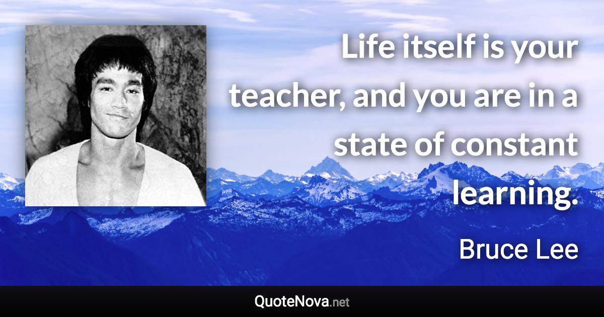 Life itself is your teacher, and you are in a state of constant learning. - Bruce Lee quote