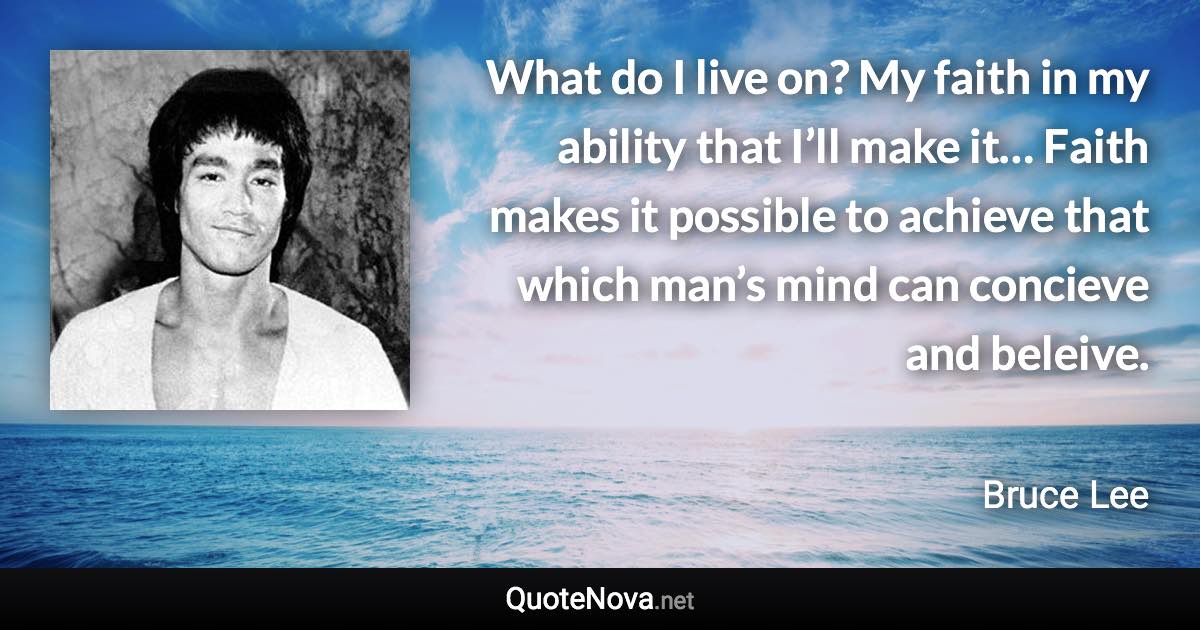 What do I live on? My faith in my ability that I’ll make it… Faith makes it possible to achieve that which man’s mind can concieve and beleive. - Bruce Lee quote