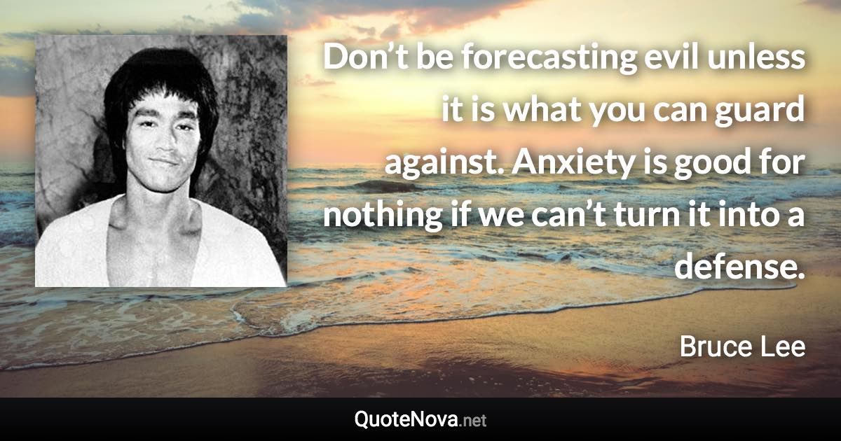 Don’t be forecasting evil unless it is what you can guard against. Anxiety is good for nothing if we can’t turn it into a defense. - Bruce Lee quote