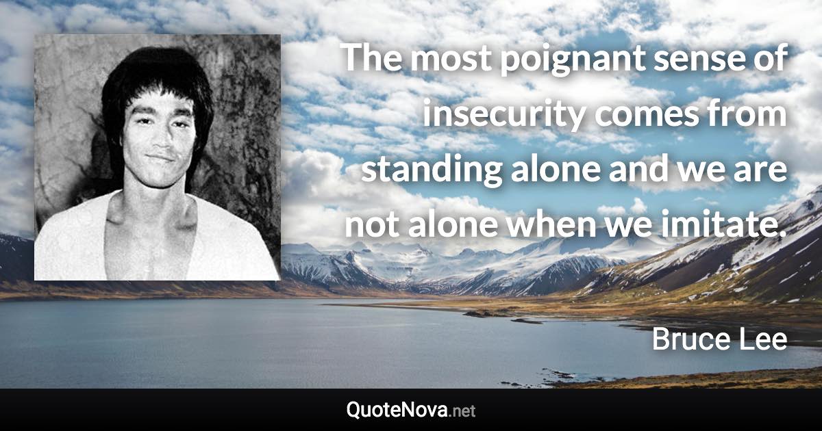 The most poignant sense of insecurity comes from standing alone and we are not alone when we imitate. - Bruce Lee quote