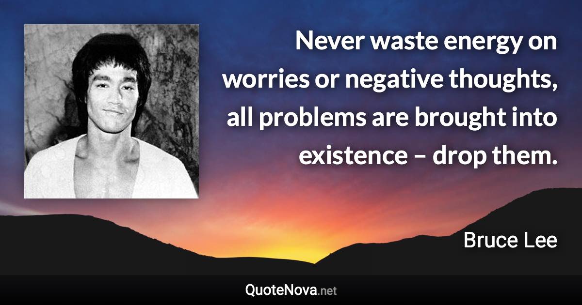 Never waste energy on worries or negative thoughts, all problems are brought into existence – drop them. - Bruce Lee quote