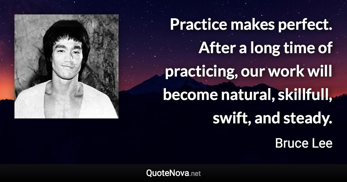 Practice makes perfect. After a long time of practicing, our work will become natural, skillfull, swift, and steady. - Bruce Lee quote