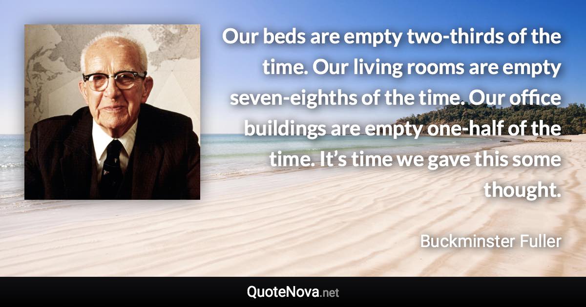 Our beds are empty two-thirds of the time. Our living rooms are empty seven-eighths of the time. Our office buildings are empty one-half of the time. It’s time we gave this some thought. - Buckminster Fuller quote