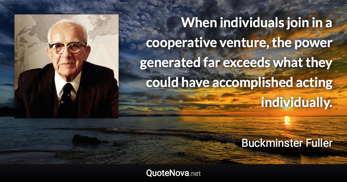 When individuals join in a cooperative venture, the power generated far exceeds what they could have accomplished acting individually. - Buckminster Fuller quote