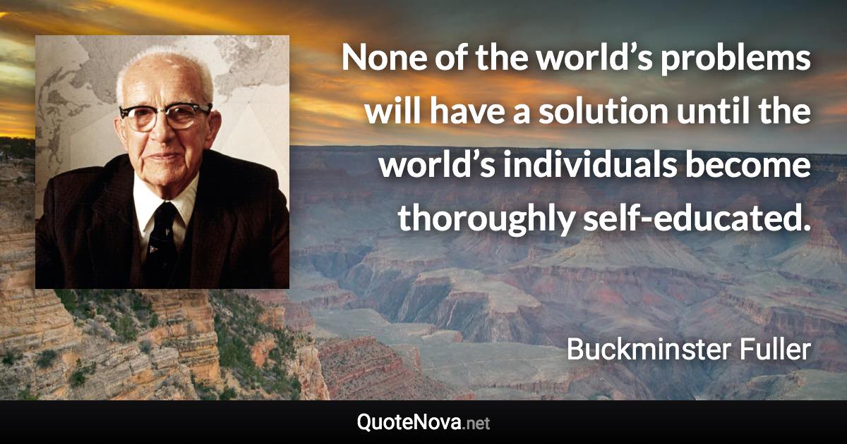 None of the world’s problems will have a solution until the world’s individuals become thoroughly self-educated. - Buckminster Fuller quote