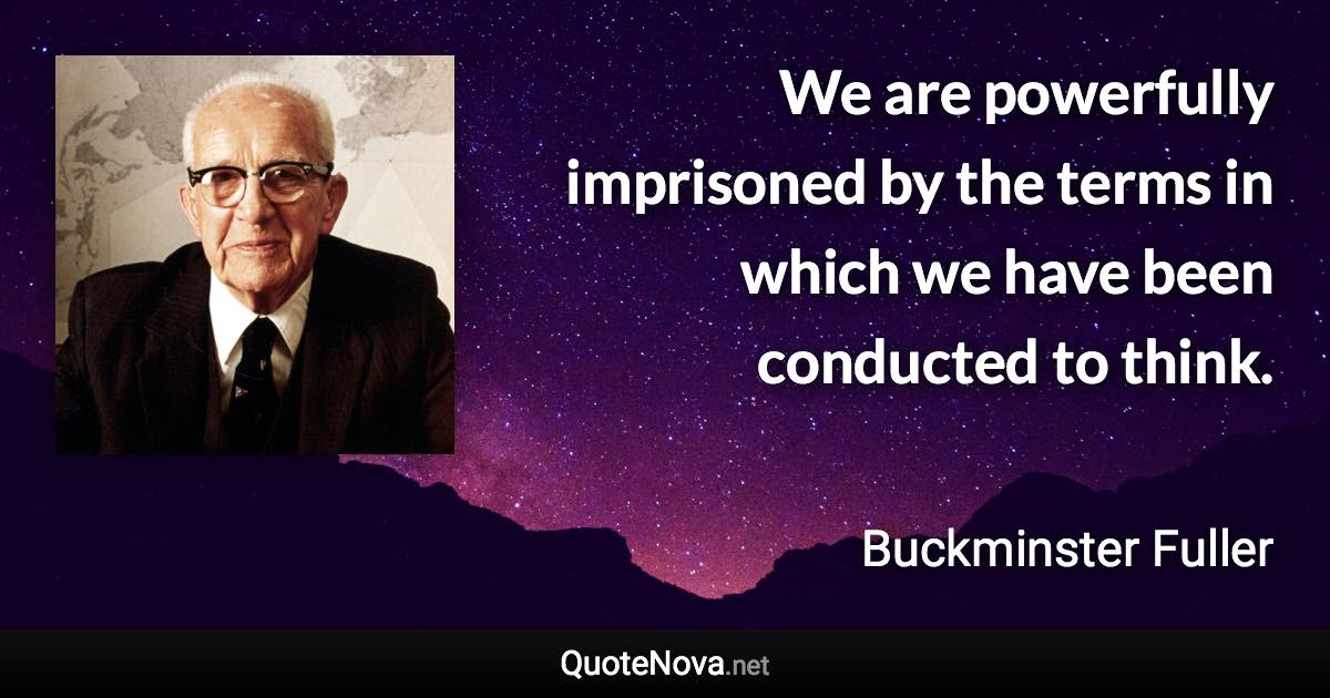 We are powerfully imprisoned by the terms in which we have been conducted to think. - Buckminster Fuller quote